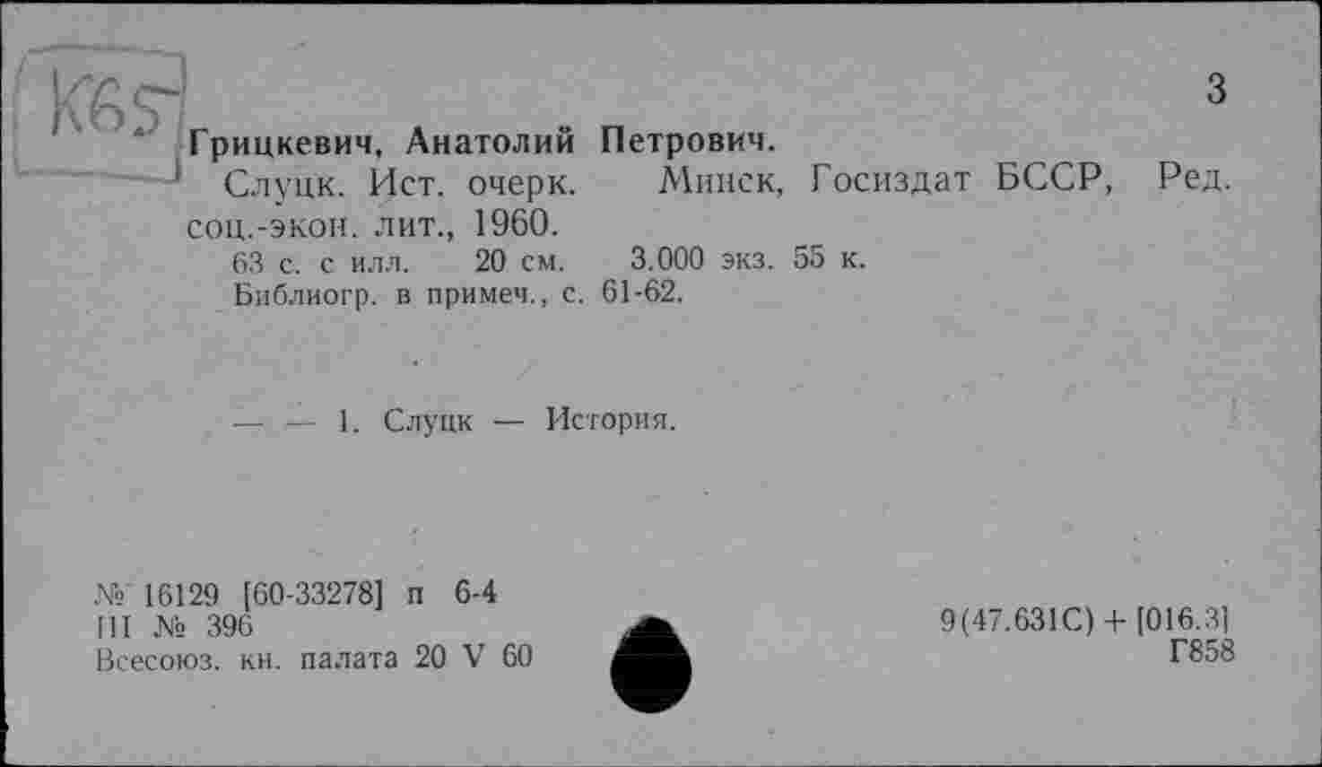 ﻿KßS'r А	3
Грицкевич, Анатолии Петрович.
' Слуцк. Ист. очерк. Минск, Госиздат БССР, Ред. соц.-экон. лит., 1960.
63 с. с илл. 20 см. 3.000 экз. 55 к.
Библиогр. в примеч., с. 61-62.
— — 1. Слуцк — История.
№ 16129 [60-33278] п 6-4
III № 396
Всесоюз. кн. палата 20 V 60
9(47.631С) +[016.3]
Г858